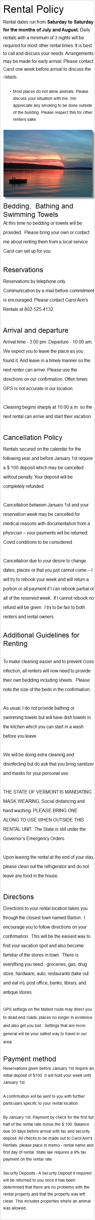 Rental Policy Rental dates run from Saturday to Saturday for the months of July and August. Daily rentals with a minimum of 3 nights will be required for most other rental times. It is best to call and discuss your needs. Arrangements may be made for early arrival. Please contact Carol one week before arrival to discuss the details. Most places do not allow animals. Please discuss your situation with me. We appreciate any smoking to be done outside of the building. Please respect this for other renters sake. ﷯ Bedding, Bathing and Swimming Towels At this time no bedding or towels will be provided. Please bring your own or contact me about renting them from a local service Carol can set up for you. Reservations Reservations by telephone only. Communication by e-mail before commitment is encouraged. Please contact Carol Ann's Rentals at 802-525-4132. Arrival and departure Arrival time - 3:00 pm. Departure - 10:00 am. We expect you to leave the place as you found it. And leave in a timely manner so the next renter can arrive. Please use the directions on our confirmation. Often times GPS is not accurate in our location. Cleaning begins sharply at 10:00 a.m. so the next rental can arrive and start their vacation. Cancellation Policy Rentals secured on the calendar for the following year and before January 1st require a $ 100 deposit which may be cancelled without penalty. Your deposit will be completely refunded. Cancellation between January 1st and your reservation week may be cancelled for medical reasons with documentation from a physician – your payments will be returned. Covid conditions to be considered. Cancellation due to your desire to change dates, places or that you just cannot come – I will try to rebook your week and will return a portion or all payment if I can rebook partial or all of the reserved week. If I cannot rebook no refund will be given. I try to be fair to both renters and rental owners. Additional Guidelines for Renting To make cleaning easier and to prevent cross infection, all renters will now need to provide their own bedding including sheets. Please note the size of the beds in the confirmation. As usual, I do not provide bathing or swimming towels but will have dish towels in the kitchen which you can start in a wash before you leave. We will be doing extra cleaning and disinfecting but do ask that you bring sanitizer and masks for your personal use. THE STATE OF VERMONT IS MANDATING MASK WEARING, Social distancing and hand washing. PLEASE BRING ONE ALONG TO USE WHEN OUTSIDE THIS RENTAL UNIT. The State is still under the Governor’s Emergency Orders. Upon leaving the rental at the end of your stay, please clean out the refrigerator and do not leave any food in the house. Directions Directions to your rental location takes you through the closest town named Barton. I encourage you to follow directions on your confirmation. This will be the easiest way to find your vacation spot and also become familiar of the stores in town. There is everything you need - groceries, gas, drug store, hardware, auto, restaurants (take out and eat in), post office, banks, library, and antique stores. GPS settings on the fastest route may direct you to dead end roads, places no longer in existence and also get you lost. Settings that are more general will be your safest way to travel in our area. Payment method Reservations given before January 1st require an initial deposit of $100. It will hold your week until January 1st. A confirmation will be sent to you with further particulars specific to your rental location. By January 1st, Payment by check for the first full half of the rental rate minus the $ 100. Balance due 30 days before arrival with tax and security deposit. All checks to be made out to Carol Ann's Rentals, please place in memo - rental name and first day of rental. State law requires a 9% tax payment on the rental rate. Security Deposits - A Security Deposit if required will be returned to you once it has been determined that there are no problems with the rental property and that the property was left clean. This includes properties where an animal was allowed. 